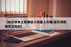 【哈尔滨本土疫情进入快速上升期,哈尔滨疫情状况如何】