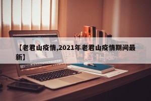 【老君山疫情,2021年老君山疫情期间最新】