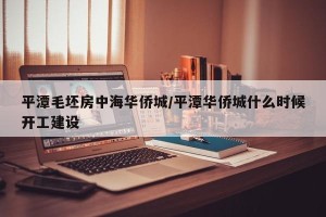 平潭毛坯房中海华侨城/平潭华侨城什么时候开工建设