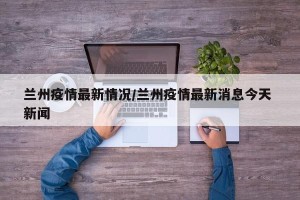 兰州疫情最新情况/兰州疫情最新消息今天 新闻