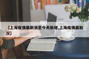 【上海疫情最新消息今天新增,上海疫情最新况】