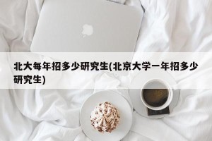 北大每年招多少研究生(北京大学一年招多少研究生)