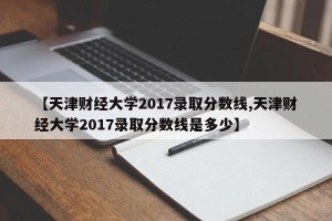 【天津财经大学2017录取分数线,天津财经大学2017录取分数线是多少】
