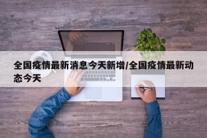 全国疫情最新消息今天新增/全国疫情最新动态今天