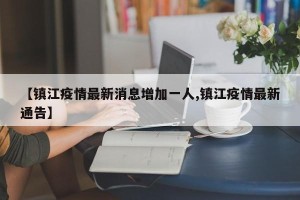 【镇江疫情最新消息增加一人,镇江疫情最新通告】