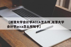 【湘潭大学会计学ACCA怎么样,湘潭大学会计学acca怎么样知乎】