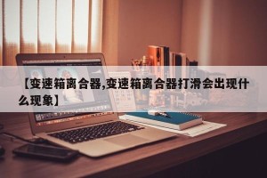 【变速箱离合器,变速箱离合器打滑会出现什么现象】