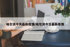 哈尔滨今天最新疫情/哈尔滨今日最新疫情