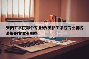 安阳工学院哪个专业好(安阳工学院专业排名最好的专业有哪些)