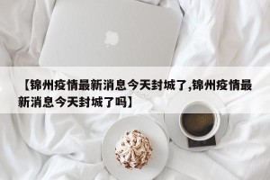 【锦州疫情最新消息今天封城了,锦州疫情最新消息今天封城了吗】