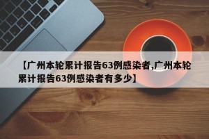 【广州本轮累计报告63例感染者,广州本轮累计报告63例感染者有多少】