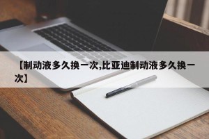 【制动液多久换一次,比亚迪制动液多久换一次】