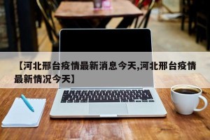 【河北邢台疫情最新消息今天,河北邢台疫情最新情况今天】