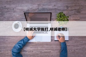 【明诚大学挨打,明诚老师】