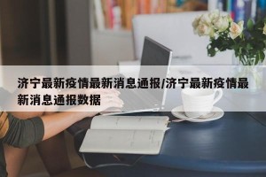 济宁最新疫情最新消息通报/济宁最新疫情最新消息通报数据