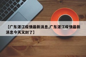【广东湛江疫情最新消息,广东湛江疫情最新消息今天又封了】