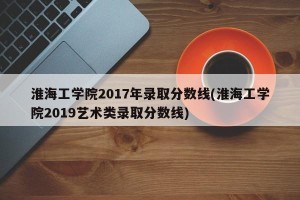 淮海工学院2017年录取分数线(淮海工学院2019艺术类录取分数线)