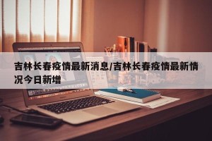 吉林长春疫情最新消息/吉林长春疫情最新情况今日新增