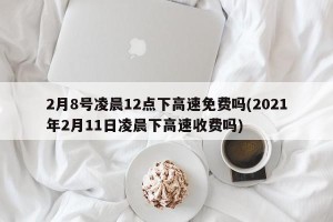 2月8号凌晨12点下高速免费吗(2021年2月11日凌晨下高速收费吗)
