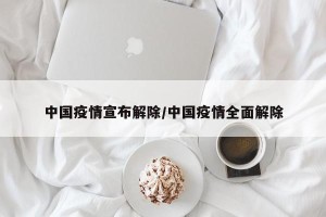 中国疫情宣布解除/中国疫情全面解除