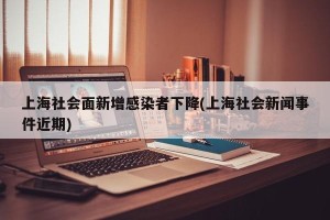 上海社会面新增感染者下降(上海社会新闻事件近期)