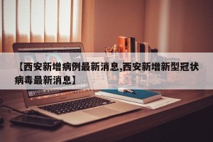 【西安新增病例最新消息,西安新增新型冠状病毒最新消息】