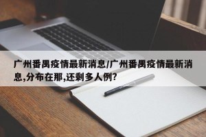 广州番禺疫情最新消息/广州番禺疫情最新消息,分布在那,还剩多人例?