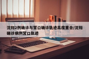 沈阳2例确诊与营口确诊轨迹高度重合/沈阳确诊病例营口轨迹