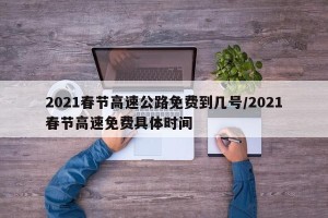 2021春节高速公路免费到几号/2021春节高速免费具体时间