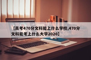 【高考470分文科能上什么学校,470分文科能考上什么大学2020】