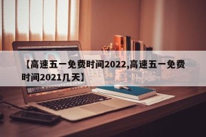 【高速五一免费时间2022,高速五一免费时间2021几天】