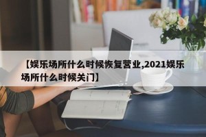 【娱乐场所什么时候恢复营业,2021娱乐场所什么时候关门】