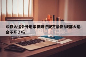 成都大运会外地车辆限行规定最新/成都大运会不开了吗