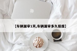 【车辆漏审1天,车辆漏审多久报废】