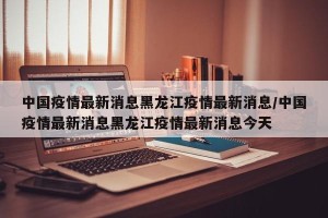 中国疫情最新消息黑龙江疫情最新消息/中国疫情最新消息黑龙江疫情最新消息今天