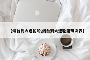 【烟台到大连轮船,烟台到大连轮船班次表】