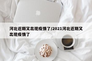 河北近期又出现疫情了/2021河北近期又出现疫情了