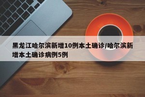 黑龙江哈尔滨新增10例本土确诊/哈尔滨新增本土确诊病例5例