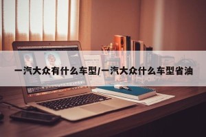 一汽大众有什么车型/一汽大众什么车型省油