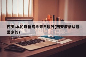 西安:本轮疫情病毒来自境外(西安疫情从哪里来的)