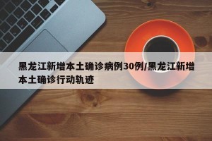 黑龙江新增本土确诊病例30例/黑龙江新增本土确诊行动轨迹