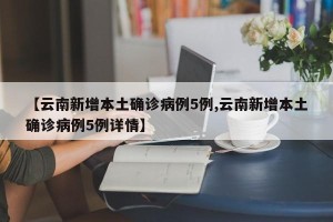 【云南新增本土确诊病例5例,云南新增本土确诊病例5例详情】