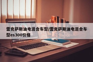 雷克萨斯油电混合车型/雷克萨斯油电混合车型es300价格
