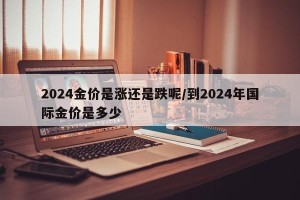 2024金价是涨还是跌呢/到2024年国际金价是多少