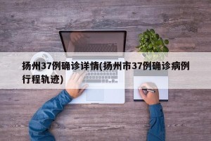 扬州37例确诊详情(扬州市37例确诊病例行程轨迹)