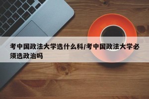 考中国政法大学选什么科/考中国政法大学必须选政治吗