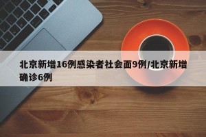 北京新增16例感染者社会面9例/北京新增确诊6例