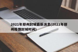 2021年郑州封城最新消息(2021年郑州疫情封城时间)