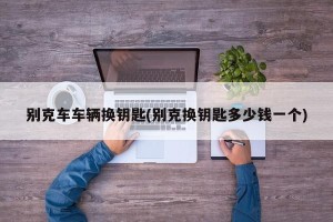 别克车车辆换钥匙(别克换钥匙多少钱一个)
