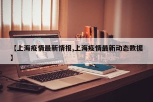【上海疫情最新情报,上海疫情最新动态数据】